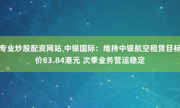 专业炒股配资网站 中银国际：维持中银航空租赁目标价83.84港元 次季业务营运稳定