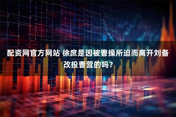 配资网官方网站 徐庶是因被曹操所迫而离开刘备改投曹营的吗？