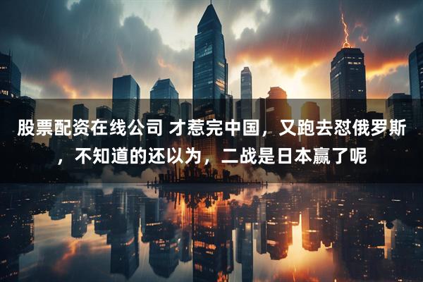 股票配资在线公司 才惹完中国，又跑去怼俄罗斯，不知道的还以为，二战是日本赢了呢