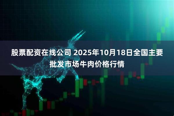 股票配资在线公司 2025年10月18日全国主要批发市场牛肉价格行情