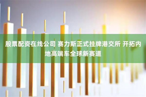 股票配资在线公司 赛力斯正式挂牌港交所 开拓内地高端车全球新赛道