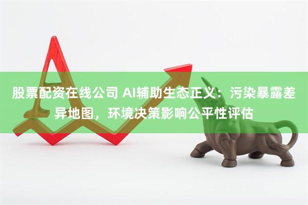 股票配资在线公司 AI辅助生态正义：污染暴露差异地图，环境决策影响公平性评估