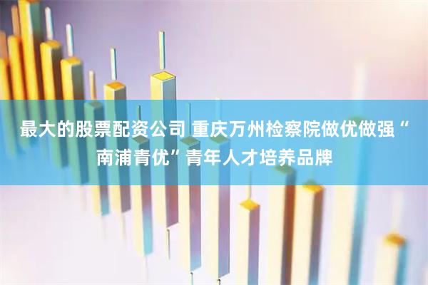 最大的股票配资公司 重庆万州检察院做优做强“南浦青优”青年人才培养品牌